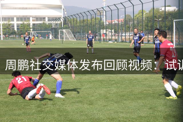 周鹏社交媒体发布回顾视频：试训之路充满挑战